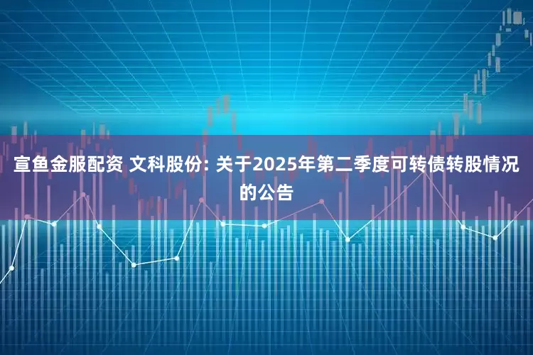宣鱼金服配资 文科股份: 关于2025年第二季度可转债转股情况的公告