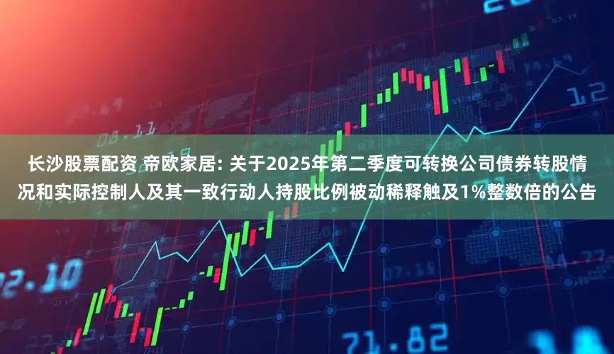 长沙股票配资 帝欧家居: 关于2025年第二季度可转换公司债券转股情况和实际控制人及其一致行动人持股比例被动稀释触及1%整数倍的公告