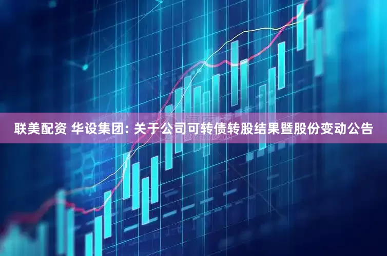 联美配资 华设集团: 关于公司可转债转股结果暨股份变动公告