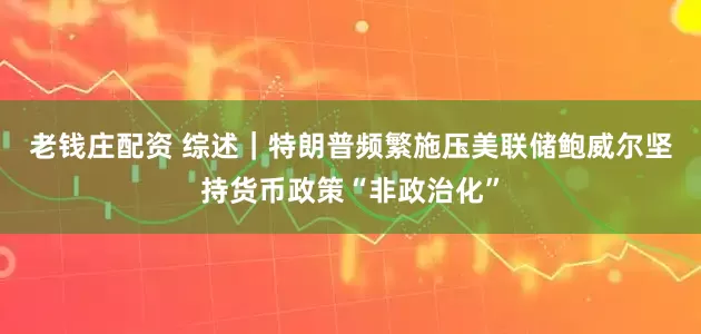 老钱庄配资 综述｜特朗普频繁施压美联储　鲍威尔坚持货币政策“非政治化”