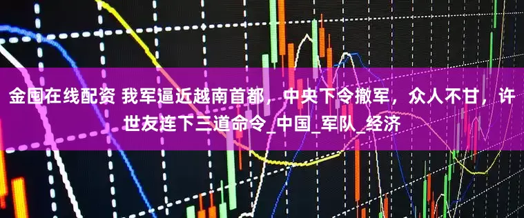 金囤在线配资 我军逼近越南首都，中央下令撤军，众人不甘，许世友连下三道命令_中国_军队_经济