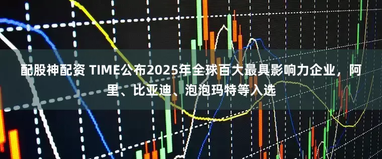 配股神配资 TIME公布2025年全球百大最具影响力企业，阿里、比亚迪、泡泡玛特等入选