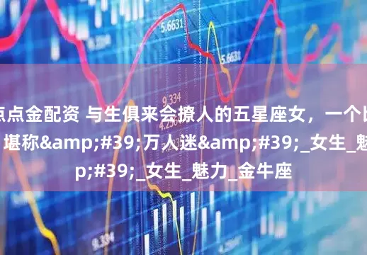 点点金配资 与生俱来会撩人的五星座女，一个比一个会撩，堪称&#39;万人迷&#39;_女生_魅力_金牛座