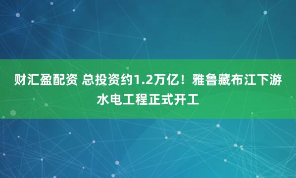 财汇盈配资 总投资约1.2万亿！雅鲁藏布江下游水电工程正式开工