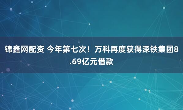 锦鑫网配资 今年第七次！万科再度获得深铁集团8.69亿元借款