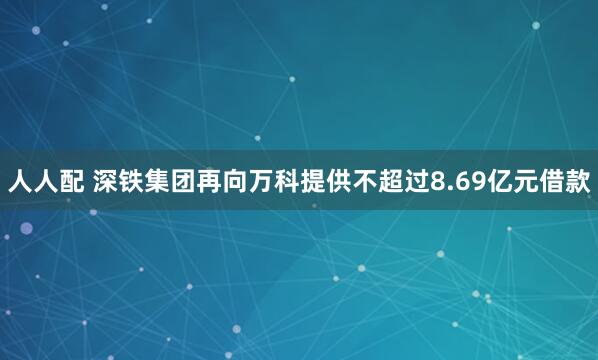 人人配 深铁集团再向万科提供不超过8.69亿元借款