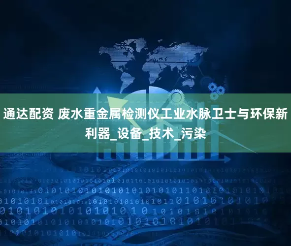 通达配资 废水重金属检测仪工业水脉卫士与环保新利器_设备_技术_污染