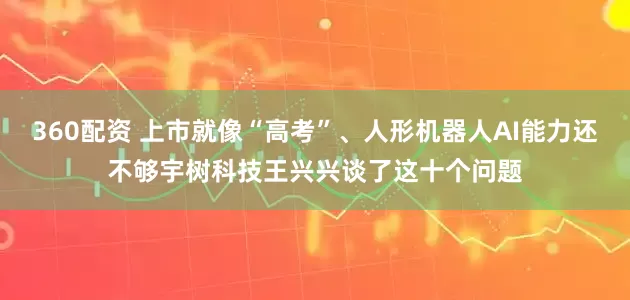 360配资 上市就像“高考”、人形机器人AI能力还不够宇树科技王兴兴谈了这十个问题