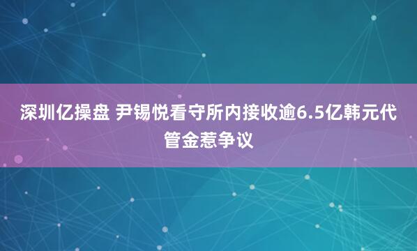 深圳亿操盘 尹锡悦看守所内接收逾6.5亿韩元代管金惹争议
