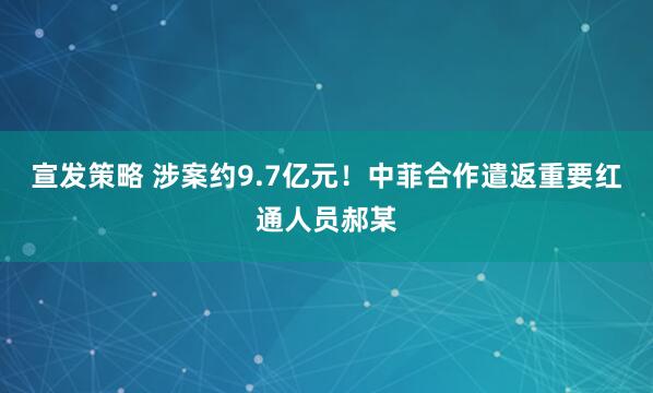 宣发策略 涉案约9.7亿元！中菲合作遣返重要红通人员郝某