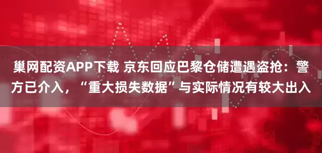 巢网配资APP下载 京东回应巴黎仓储遭遇盗抢：警方已介入，“重大损失数据”与实际情况有较大出入