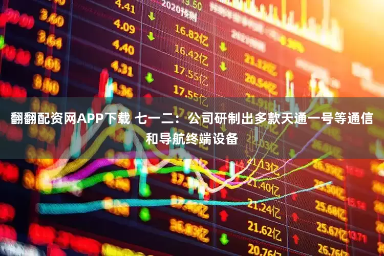 翻翻配资网APP下载 七一二：公司研制出多款天通一号等通信和导航终端设备