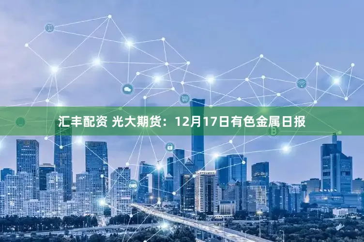 汇丰配资 光大期货：12月17日有色金属日报
