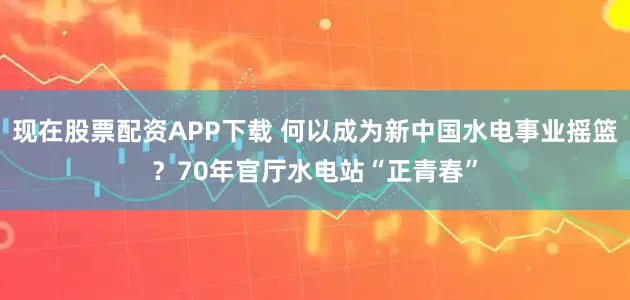 现在股票配资APP下载 何以成为新中国水电事业摇篮？70年官厅水电站“正青春”