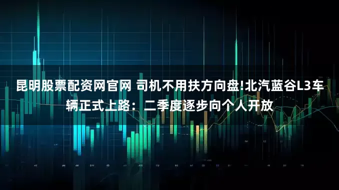 昆明股票配资网官网 司机不用扶方向盘!北汽蓝谷L3车辆正式上路：二季度逐步向个人开放