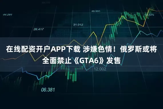 在线配资开户APP下载 涉嫌色情！俄罗斯或将全面禁止《GTA6》发售