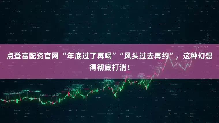 点登富配资官网 “年底过了再喝”“风头过去再约”，这种幻想得彻底打消！