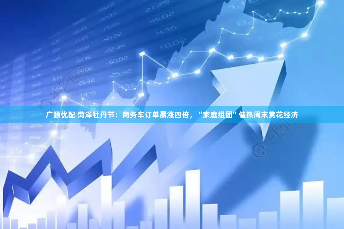 广源优配 菏泽牡丹节：商务车订单暴涨四倍，“家庭组团”催热周末赏花经济